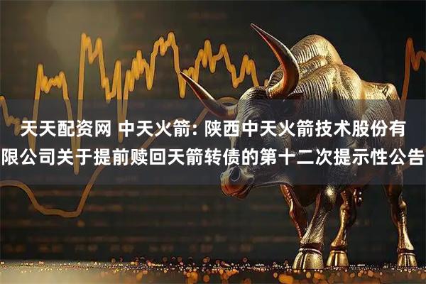 天天配资网 中天火箭: 陕西中天火箭技术股份有限公司关于提前赎回天箭转债的第十二次提示性公告