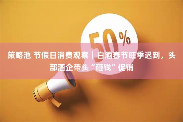 策略池 节假日消费观察｜白酒春节旺季迟到，头部酒企带头“砸钱”促销