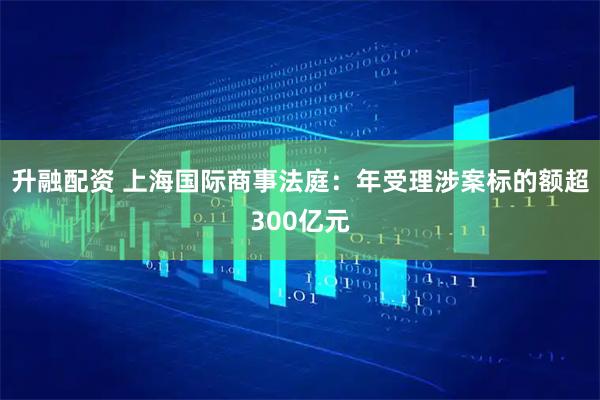 升融配资 上海国际商事法庭：年受理涉案标的额超300亿元