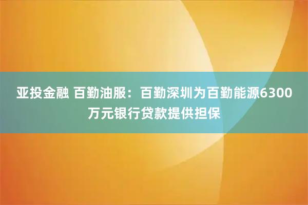 亚投金融 百勤油服：百勤深圳为百勤能源6300万元银行贷款提供担保