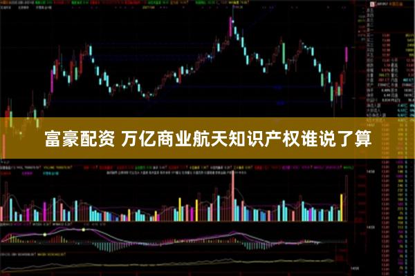 富豪配资 万亿商业航天知识产权谁说了算