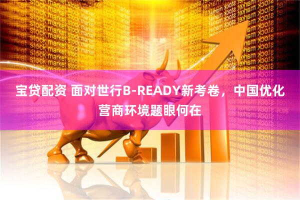 宝贷配资 面对世行B-READY新考卷，中国优化营商环境题眼何在