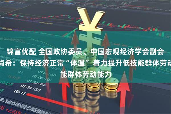 锦富优配 全国政协委员、中国宏观经济学会副会长刘尚希：保持经济正常“体温” 着力提升低技能群体劳动能力