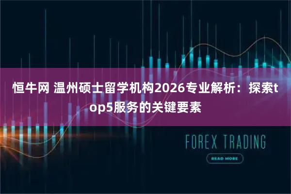 恒牛网 温州硕士留学机构2026专业解析：探索top5服务的关键要素