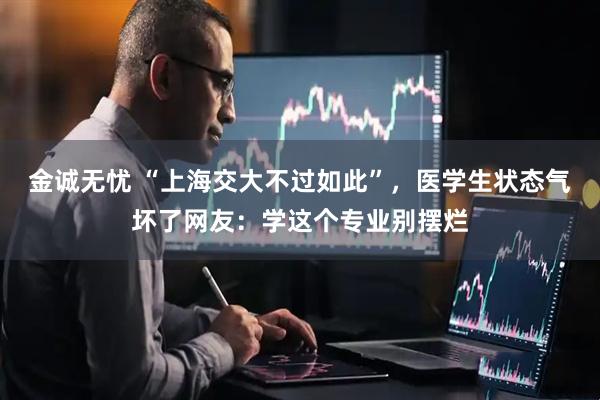 金诚无忧 “上海交大不过如此”，医学生状态气坏了网友：学这个专业别摆烂