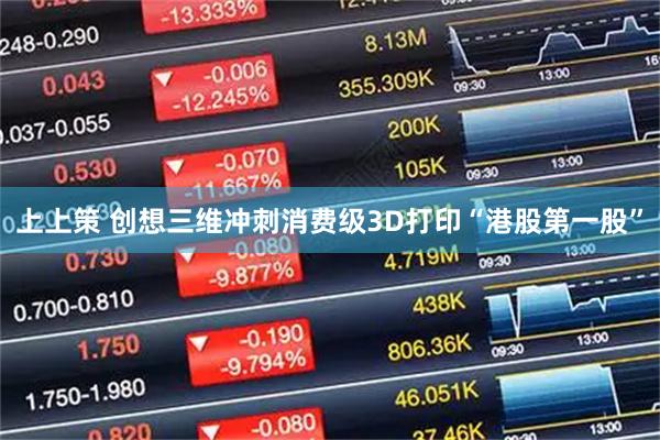 上上策 创想三维冲刺消费级3D打印“港股第一股”