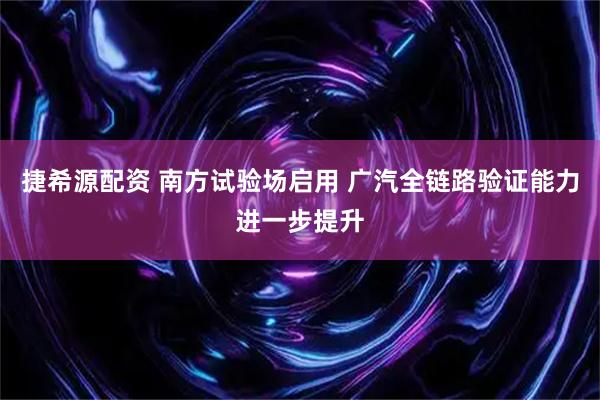 捷希源配资 南方试验场启用 广汽全链路验证能力进一步提升