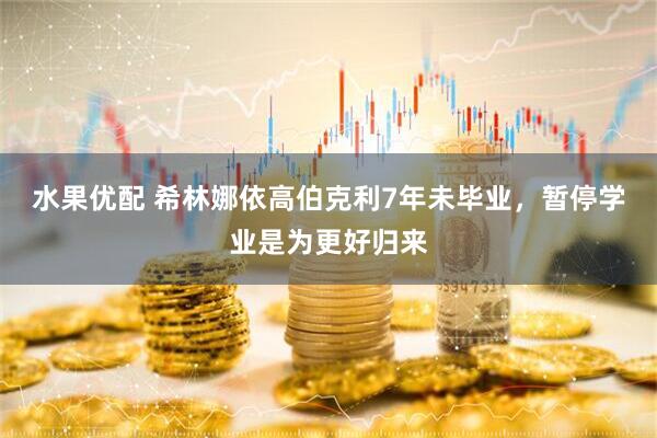 水果优配 希林娜依高伯克利7年未毕业，暂停学业是为更好归来