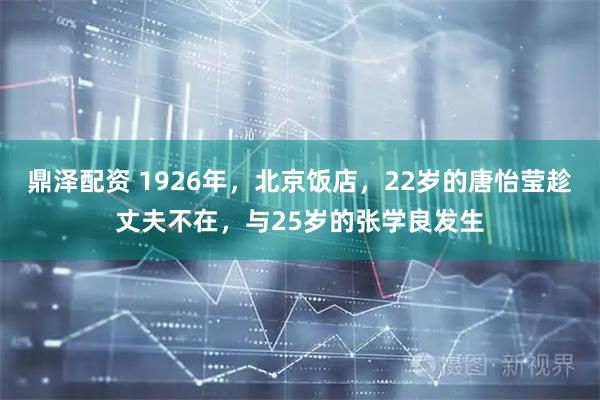 鼎泽配资 1926年，北京饭店，22岁的唐怡莹趁丈夫不在，与25岁的张学良发生