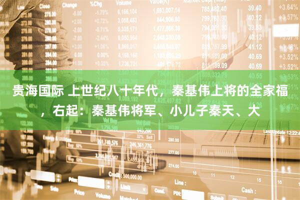 贵海国际 上世纪八十年代，秦基伟上将的全家福，右起：秦基伟将军、小儿子秦天、大
