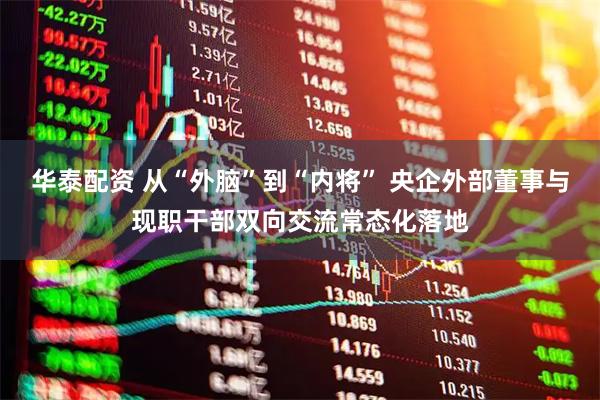 华泰配资 从“外脑”到“内将” 央企外部董事与现职干部双向交流常态化落地
