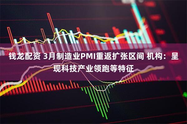 钱龙配资 3月制造业PMI重返扩张区间 机构：呈现科技产业领跑等特征