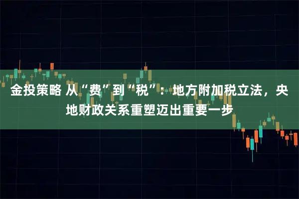金投策略 从“费”到“税”：地方附加税立法，央地财政关系重塑迈出重要一步