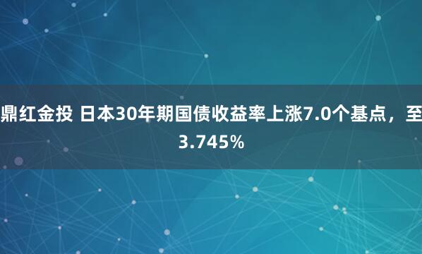 鼎红金投 日本30年期国债收益率上涨7.0个基点，至3.745%