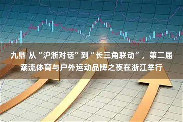九鼎 从“沪浙对话”到“长三角联动”，第二届潮流体育与户外运动品牌之夜在浙江举行