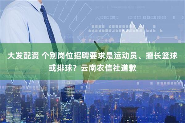 大发配资 个别岗位招聘要求是运动员、擅长篮球或排球?云南农信社道歉