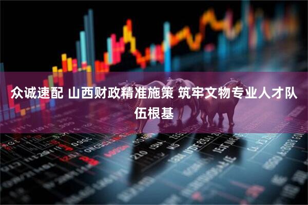 众诚速配 山西财政精准施策 筑牢文物专业人才队伍根基