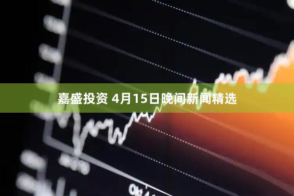 嘉盛投资 4月15日晚间新闻精选