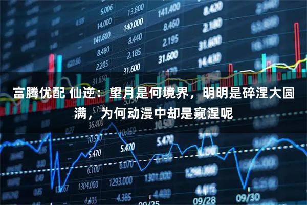 富腾优配 仙逆：望月是何境界，明明是碎涅大圆满，为何动漫中却是窥涅呢