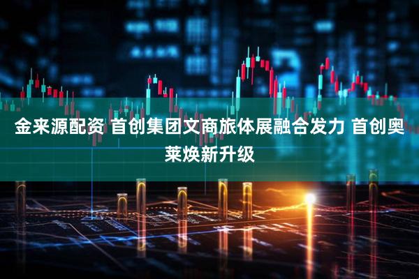 金来源配资 首创集团文商旅体展融合发力 首创奥莱焕新升级