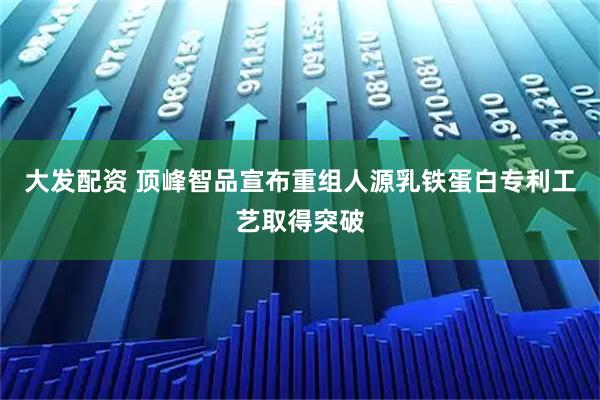 大发配资 顶峰智品宣布重组人源乳铁蛋白专利工艺取得突破
