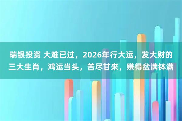 瑞银投资 大难已过，2026年行大运，发大财的三大生肖，鸿运当头，苦尽甘来，赚得盆满钵满
