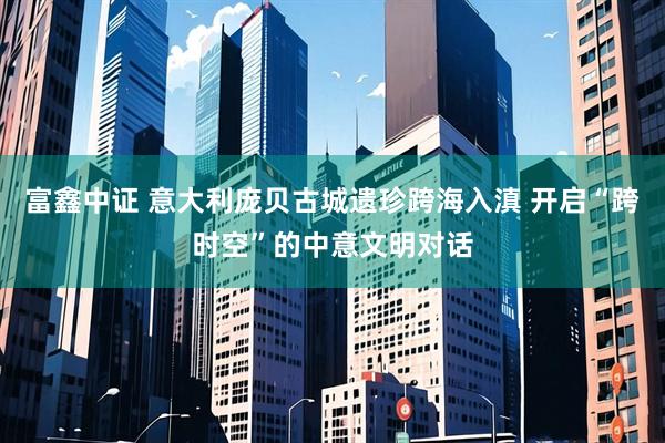 富鑫中证 意大利庞贝古城遗珍跨海入滇 开启“跨时空”的中意文明对话