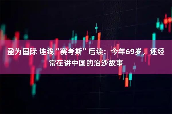 盈为国际 连线“赛考斯”后续：今年69岁，还经常在讲中国的治沙故事