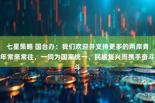 七星策略 国台办：我们欢迎并支持更多的两岸青年常来常往，一同为国家统一、民族复兴而携手奋斗