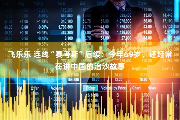 飞乐乐 连线“赛考斯”后续：今年69岁，还经常在讲中国的治沙故事