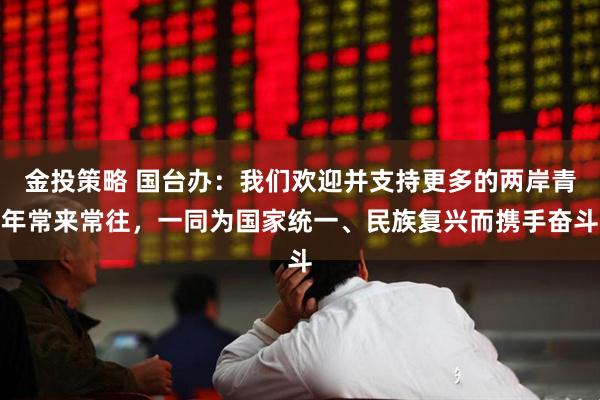 金投策略 国台办:我们欢迎并支持更多的两岸青年常来常往,一同为国家统一、民族复兴而携手奋斗