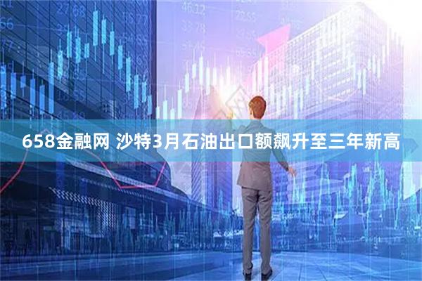 658金融网 沙特3月石油出口额飙升至三年新高