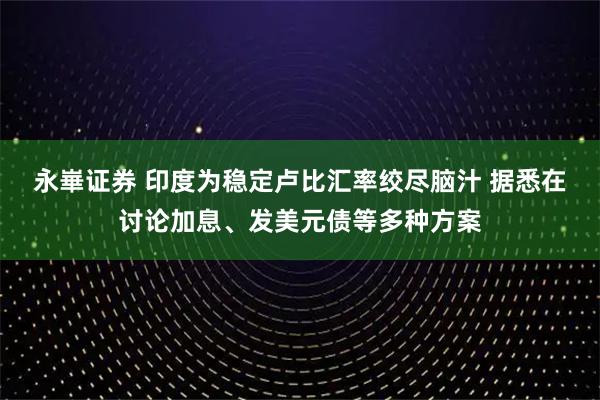 永崋证券 印度为稳定卢比汇率绞尽脑汁 据悉在讨论加息、发美元债等多种方案