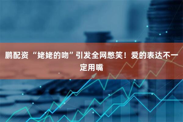 鹏配资 “姥姥的吻”引发全网憋笑！爱的表达不一定用嘴