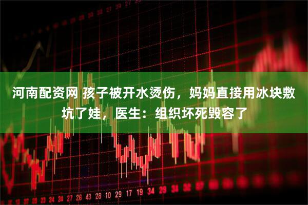 河南配资网 孩子被开水烫伤，妈妈直接用冰块敷坑了娃，医生：组织坏死毁容了