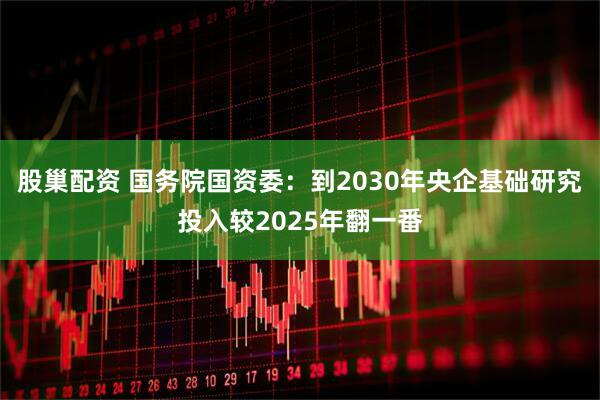 股巢配资 国务院国资委：到2030年央企基础研究投入较2025年翻一番