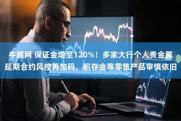 牛顺网 保证金增至120%！多家大行个人贵金属延期合约风控再加码，积存金等零售产品审慎依旧