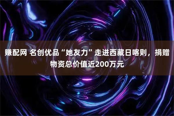 赚配网 名创优品“她友力”走进西藏日喀则，捐赠物资总价值近200万元