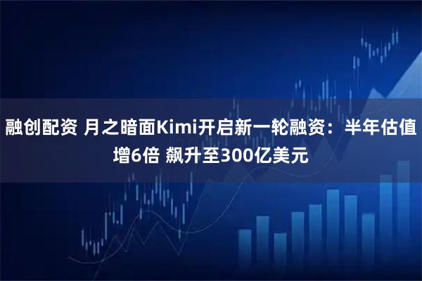 融创配资 月之暗面Kimi开启新一轮融资：半年估值增6倍 飙升至300亿美元