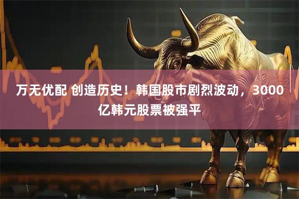 万无优配 创造历史！韩国股市剧烈波动，3000亿韩元股票被强平
