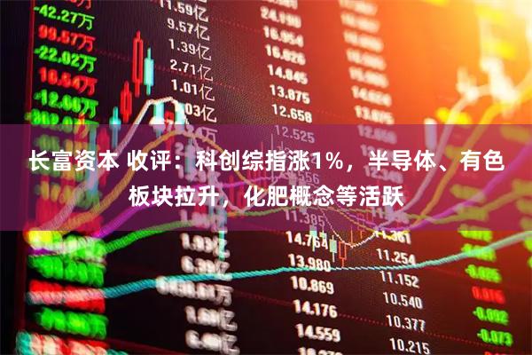 长富资本 收评：科创综指涨1%，半导体、有色板块拉升，化肥概念等活跃