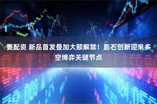 要配资 新品首发叠加大额解禁！影石创新迎来多空博弈关键节点