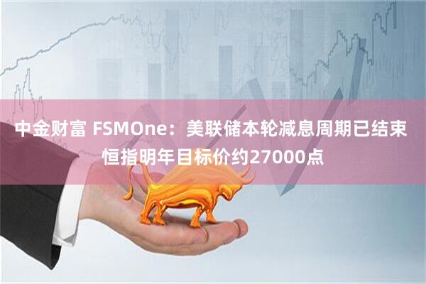 中金财富 FSMOne:美联储本轮减息周期已结束 恒指明年目标价约27000点