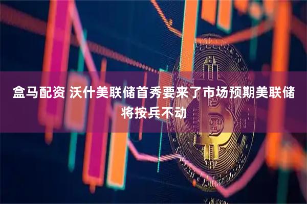 盒马配资 沃什美联储首秀要来了市场预期美联储将按兵不动