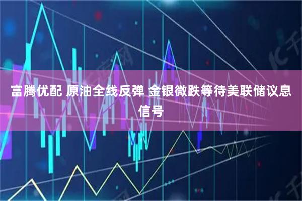 富腾优配 原油全线反弹 金银微跌等待美联储议息信号