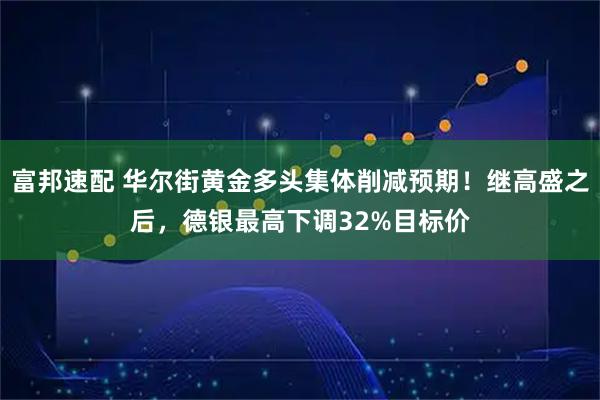 富邦速配 华尔街黄金多头集体削减预期！继高盛之后，德银最高下调32%目标价