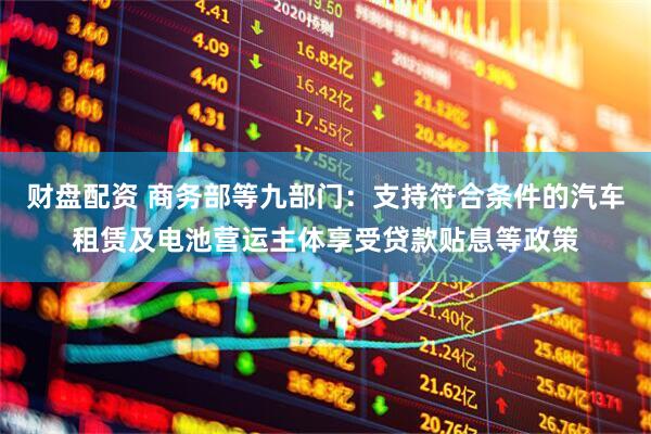 财盘配资 商务部等九部门：支持符合条件的汽车租赁及电池营运主体享受贷款贴息等政策