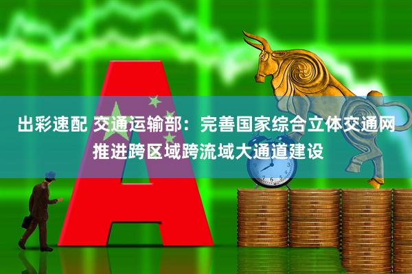 出彩速配 交通运输部：完善国家综合立体交通网 推进跨区域跨流域大通道建设