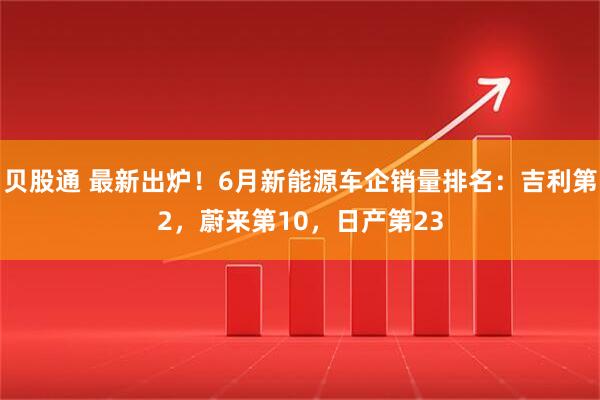 贝股通 最新出炉！6月新能源车企销量排名：吉利第2，蔚来第10，日产第23
