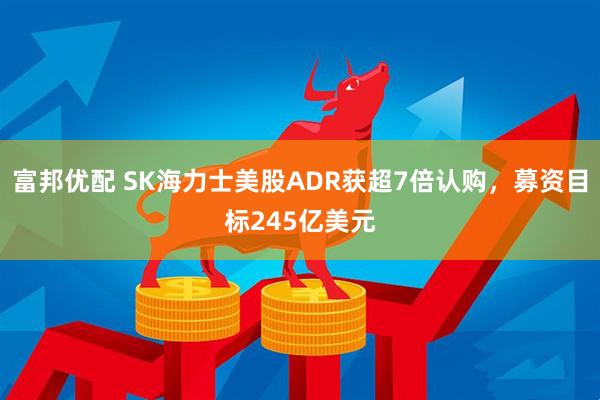 富邦优配 SK海力士美股ADR获超7倍认购，募资目标245亿美元